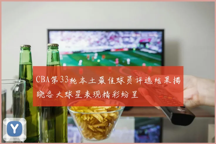 CBA第33轮本土最佳球员评选结果揭晓各大球星表现精彩纷呈