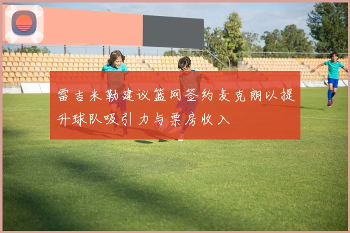 雷吉米勒建议篮网签约麦克朗以提升球队吸引力与票房收入