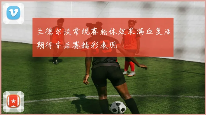 兰德尔谈常规赛轮休效果满血复活期待季后赛精彩表现