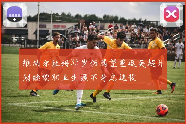 维纳尔杜姆35岁仍渴望重返英超计划继续职业生涯不考虑退役
