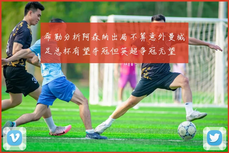 希勒分析阿森纳出局不算意外曼城足总杯有望夺冠但英超争冠无望