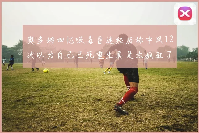 奥多姆回忆吸毒昏迷经历称中风12次以为自己已死重生真是太疯狂了