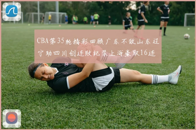 CBA第35轮精彩回顾广东不敌山东辽宁助四川创连败纪录上海豪取16连胜北京轻取同曦