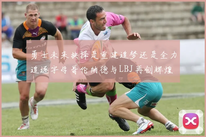 勇士未来抉择是重建追梦还是全力追逐字母哥伦纳德与LBJ再创辉煌