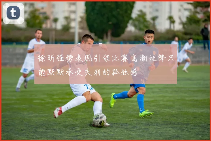 徐昕强势表现引领比赛高潮杜锋只能默默承受失利的孤独感